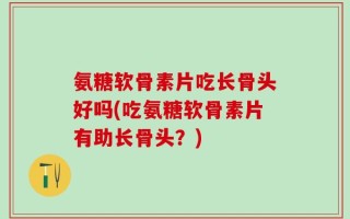 氨糖软骨素片吃长骨头好吗(吃氨糖软骨素片有助长骨头？)