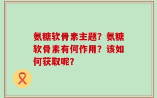 氨糖软骨素主题？氨糖软骨素有何作用？该如何获取呢？