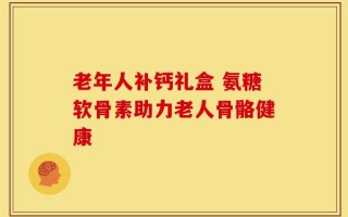 老年人补钙礼盒 氨糖软骨素助力老人骨骼健康