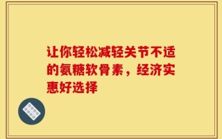 让你轻松减轻关节不适的氨糖软骨素，经济实惠好选择