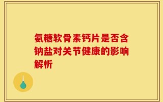 氨糖软骨素钙片是否含钠盐对关节健康的影响解析