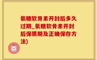 氨糖软骨素开封后多久过期_氨糖软骨素开封后保质期及正确保存方法)