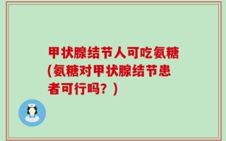 甲状腺结节人可吃氨糖(氨糖对甲状腺结节患者可行吗？)