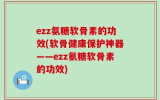 ezz氨糖软骨素的功效(软骨健康保护神器——ezz氨糖软骨素的功效)