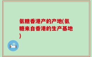 氨糖香港产的产地(氨糖来自香港的生产基地)