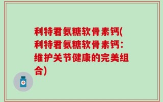 利特君氨糖软骨素钙(利特君氨糖软骨素钙：维护关节健康的完美组合)