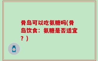 骨岛可以吃氨糖吗(骨岛饮食：氨糖是否适宜？)