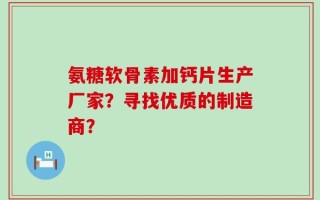 氨糖软骨素加钙片生产厂家？寻找优质的制造商？