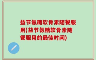 益节氨糖软骨素随餐服用(益节氨糖软骨素随餐服用的最佳时间)