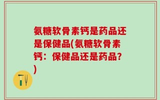 氨糖软骨素钙是药品还是保健品(氨糖软骨素钙：保健品还是药品？)