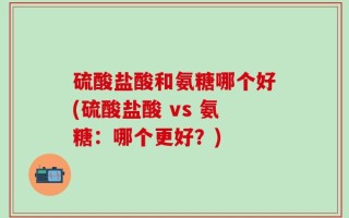 硫酸盐酸和氨糖哪个好(硫酸盐酸 vs 氨糖：哪个更好？)