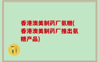 香港澳美制药厂氨糖(香港澳美制药厂推出氨糖产品)