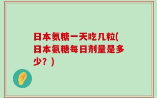 日本氨糖一天吃几粒(日本氨糖每日剂量是多少？)