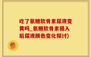 吃了氨糖软骨素尿液变黄吗_氨糖软骨素摄入后尿液颜色变化探讨)
