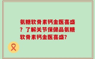 氨糖软骨素钙金医喜盛？了解关节保健品氨糖软骨素钙金医喜盛？