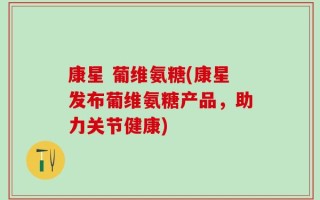 康星 葡维氨糖(康星发布葡维氨糖产品，助力关节健康)