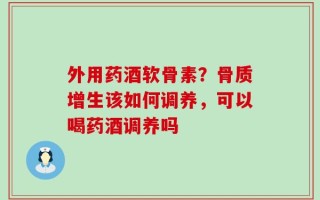 外用药酒软骨素？骨质增生该如何调养，可以喝药酒调养吗
