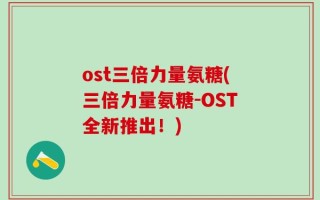ost三倍力量氨糖(三倍力量氨糖-OST全新推出！)
