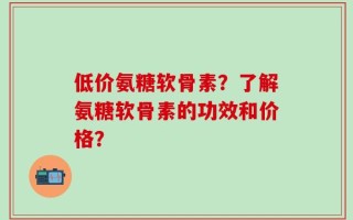 低价氨糖软骨素？了解氨糖软骨素的功效和价格？