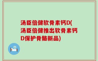 汤臣倍健软骨素钙D(汤臣倍健推出软骨素钙D保护骨骼新品)