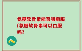 氨糖软骨素能否咀嚼服(氨糖软骨素可以口服吗？