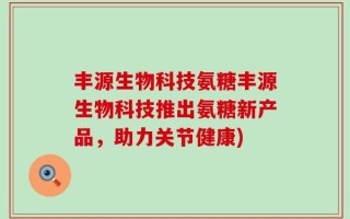 丰源生物科技氨糖丰源生物科技推出氨糖新产品，助力关节健康)