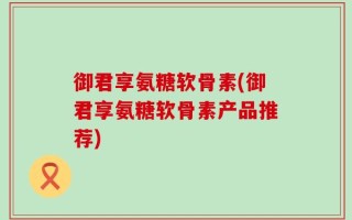 御君享氨糖软骨素(御君享氨糖软骨素产品推荐)