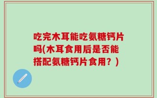 吃完木耳能吃氨糖钙片吗(木耳食用后是否能搭配氨糖钙片食用？)