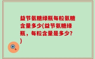益节氨糖绿瓶每粒氨糖含量多少(益节氨糖绿瓶，每粒含量是多少？)