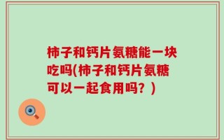 柿子和钙片氨糖能一块吃吗(柿子和钙片氨糖可以一起食用吗？)