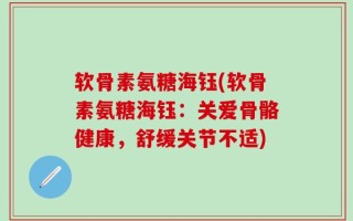 软骨素氨糖海钰(软骨素氨糖海钰：关爱骨骼健康，舒缓关节不适)