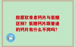 胶原软骨素钙片与氨糖区别？氨糖钙片跟普通的钙片有什么不同吗？
