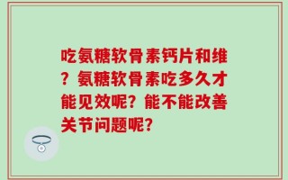 吃氨糖软骨素钙片和维？氨糖软骨素吃多久才能见效呢？能不能改善关节问题呢？