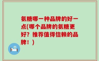 氨糖哪一种品牌的好一点(哪个品牌的氨糖更好？推荐值得信赖的品牌！)