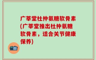 广莘堂杜仲氨糖软骨素(广莘堂推出杜仲氨糖软骨素，适合关节健康保养)