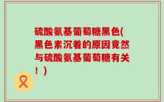 硫酸氨基葡萄糖黑色(黑色素沉着的原因竟然与硫酸氨基葡萄糖有关！)