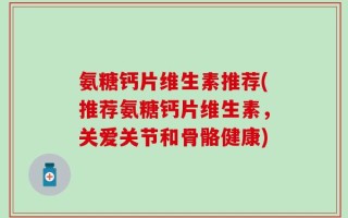 氨糖钙片维生素推荐(推荐氨糖钙片维生素，关爱关节和骨骼健康)