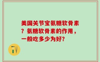 美国关节宝氨糖软骨素？氨糖软骨素的作用，一般吃多少为好？