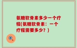 氨糖软骨素多少一个疗程(氨糖软骨素：一个疗程需要多少？)