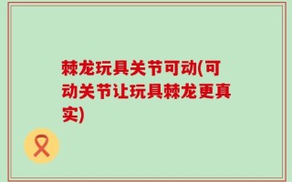 棘龙玩具关节可动(可动关节让玩具棘龙更真实)