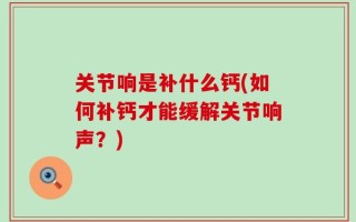 关节响是补什么钙(如何补钙才能缓解关节响声？)