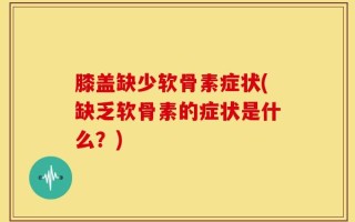 膝盖缺少软骨素症状(缺乏软骨素的症状是什么？)
