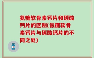 氨糖软骨素钙片和碳酸钙片的区别(氨糖软骨素钙片与碳酸钙片的不同之处)