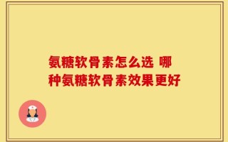 氨糖软骨素怎么选 哪种氨糖软骨素效果更好