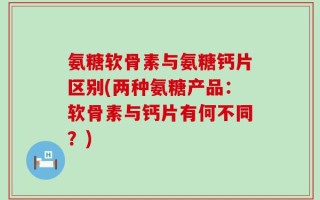 氨糖软骨素与氨糖钙片区别(两种氨糖产品：软骨素与钙片有何不同？)