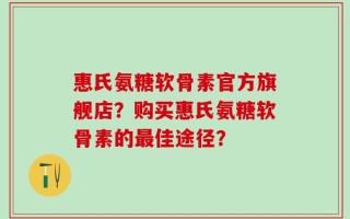 惠氏氨糖软骨素官方旗舰店？购买惠氏氨糖软骨素的最佳途径？