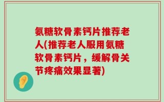 氨糖软骨素钙片推荐老人(推荐老人服用氨糖软骨素钙片，缓解骨关节疼痛效果显著)