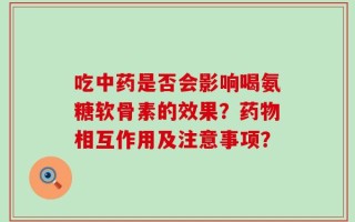 吃中药是否会影响喝氨糖软骨素的效果？药物相互作用及注意事项？