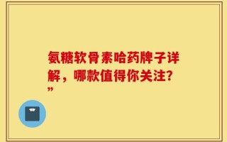 氨糖软骨素哈药牌子详解，哪款值得你关注？”