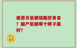 康恩贝氨糖硫酸软骨素？国产氨糖哪个牌子最好？